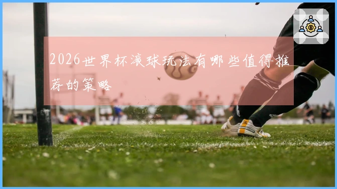 2026世界杯滚球玩法有哪些值得推荐的策略